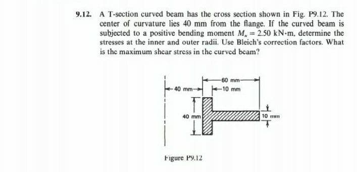 9.12. A T-section curved beam has the cross section shown in Fig. P9.12. The
center of curvature lies 40 mm from the flange. If the curved beam is
subjected to a positive bending moment M, = 2.50 kN-m, determine the
stresses at the inner and outer radii. Use Bleich's correction factors. What
is the maximum shear stress in the curved beam?
40 mm-
40 mm
Figure P9.12
60 mm-
-10 mm
10