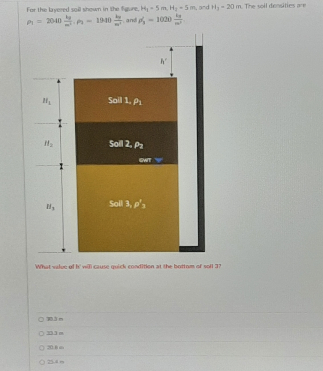 For the layered soil shown in the figure, H - 5 m, H3-5 m, and H-20 m. The soll densities are
PL = 2040 Pa 1940 and p 1020
h'
HL
Soil 1, P1
H2
Soll 2, P2
GWT
H3
Soil 3, p'3
What yalue of h' will cause quick condition at the battam of sal 37
O 30.3 m
O 33.3 m
O 20B
2254m
