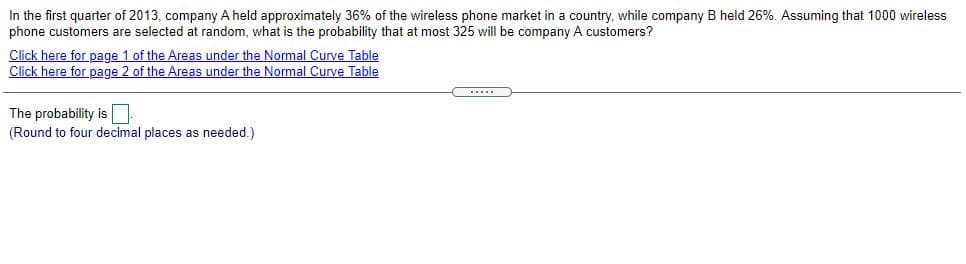 In the first quarter of 2013, company A held approximately 36% of the wireless phone market in a country, while company B held 26%. Assuming that 1000 wireless
phone customers are selected at random, what is the probability that at most 325 will be company A customers?
Click here for page 1 of the Areas under the Normal Curve Table
Click here for page 2 of the Areas under the Normal Curve Table
The probability is
(Round to four decimal places as needed.)
