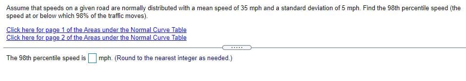 Assume that speeds on a given road are normally distributed with a mean speed of 35 mph and a standard deviation of 5 mph. Find the 98th percentile speed (the
speed at or below which 98% of the traffic moves).
Click here for page 1 of the Areas under the Normal Curve Table
Click here for page 2 of the Areas under the Normal Curve Table
......
The 98th percentile speed is mph. (Round to the nearest integer as needed.)
