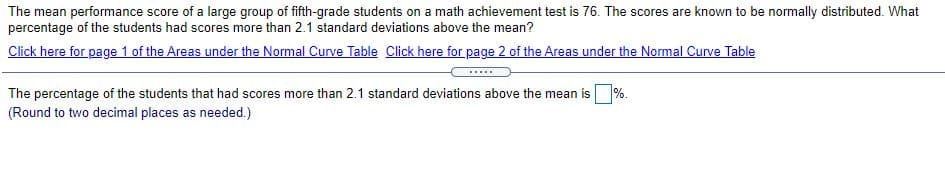 The mean performance score of a large group of fifth-grade students on a math achievement test is 76. The scores are known to be normally distributed. What
percentage of the students had scores more than 2.1 standard deviations above the mean?
Click here for page 1 of the Areas under the Normal Curve Table Click here for page 2 of the Areas under the Normal Curve Table
The percentage of the students that had scores more than 2.1 standard deviations above the mean is%.
(Round to two decimal places as needed.)
