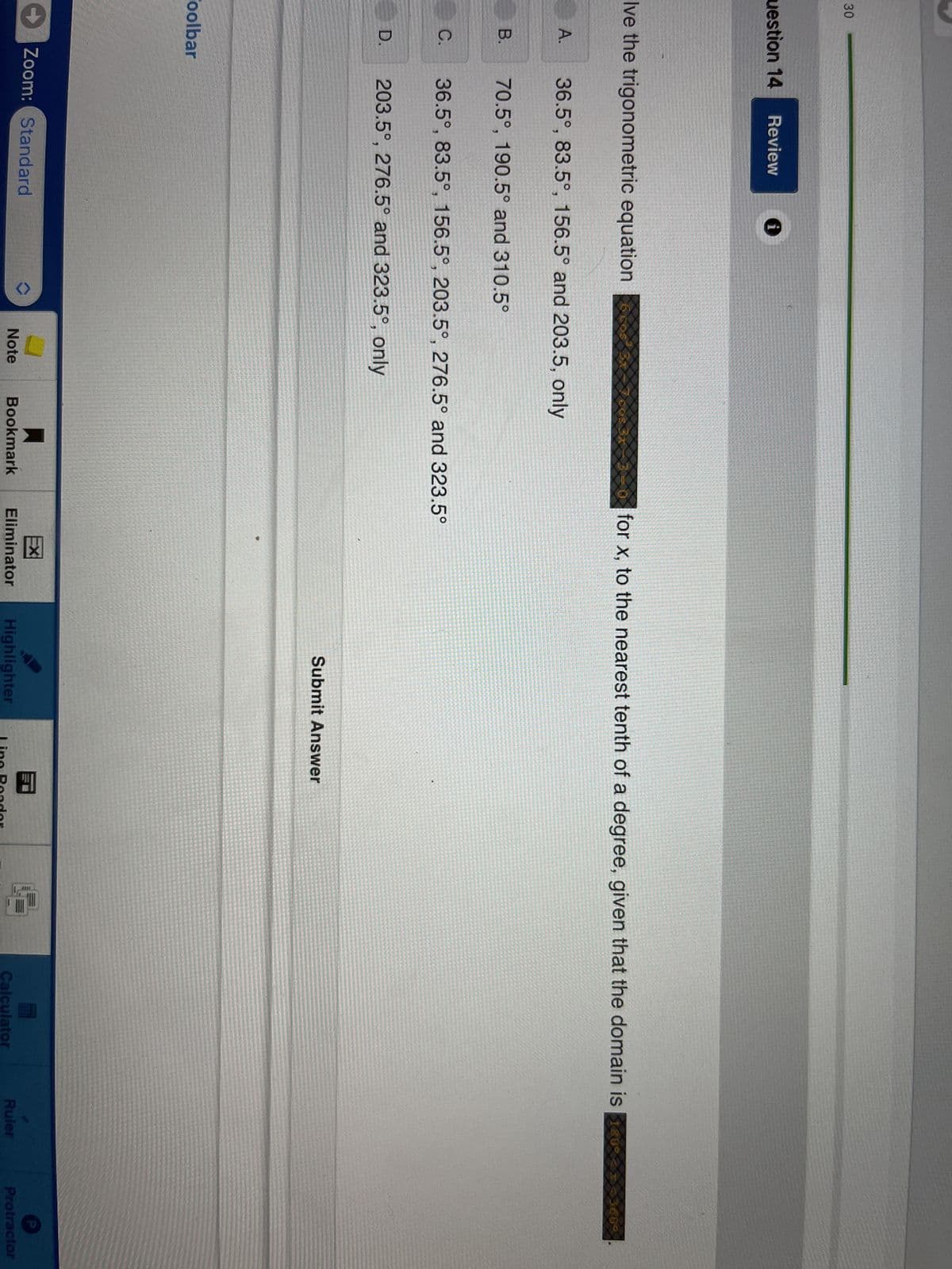 30
uestion 14 Review i
Ive the trigonometric equation
A.
B.
C.
D.
Toolbar
36.5°, 83.5°, 156.5° and 203.5, only
70.5°, 190.5° and 310.5°
36.5°, 83.5°, 156.5°, 203.5°, 276.5° and 323.5°
203.5°, 276.5° and 323.5°, only
for x, to the nearest tenth of a degree, given that the domain is 800 22 36
3609
Zoom: Standard
EX
Note Bookmark Eliminator
Submit Answer
Highlighter
Line Reader
Calculator
Ruler
Protractor