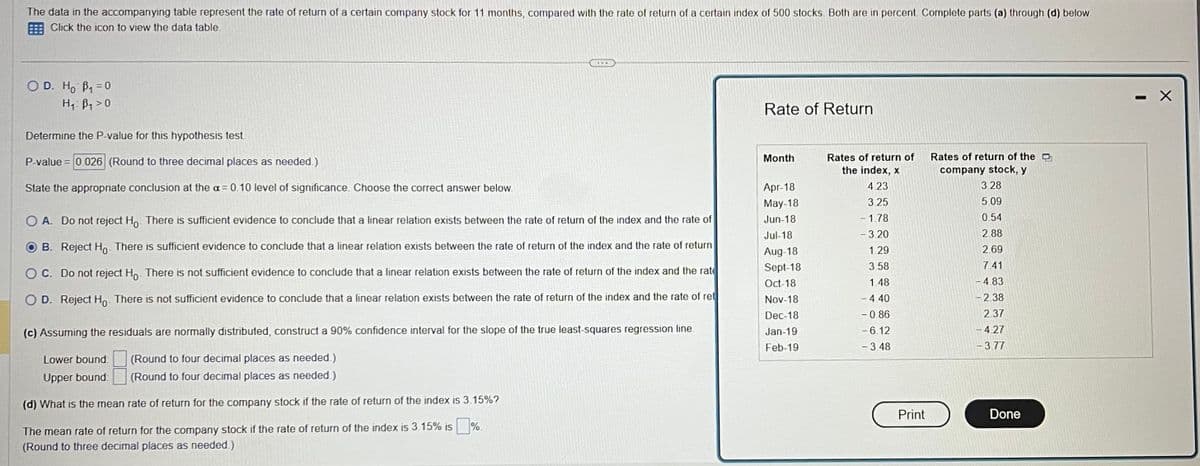 The data in the accompanying table represent the rate of return of a certain company stock for 11 months, compared with the rate of return of a certain index of 500 stocks. Both are in percent Complete parts (a) through (d) below.
Click the icon to view the data table.
O D. Ho B₁ = 0
H₁: B₁0
Determine the P-value for this hypothesis test.
P-value = 0.026 (Round to three decimal places as needed.)
State the appropriate conclusion at the a= 0.10 level of significance. Choose the correct answer below.
O A. Do not reject Ho. There is sufficient evidence to conclude that a linear relation exists between the rate of return of the index and the rate of
B. Reject Ho. There is sufficient evidence to conclude that a linear relation exists between the rate of return of the index and the rate of return
OC. Do not reject Ho. There is not sufficient evidence to conclude that a linear relation exists between the rate of return of the index and the rate
OD. Reject Ho. There is not sufficient evidence to conclude that a linear relation exists between the rate of return of the index and the rate of ret
(c) Assuming the residuals are normally distributed, construct a 90% confidence interval for the slope of the true least-squares regression line.
(Round to four decimal places as needed.)
Lower bound:
Upper bound:
(Round to four decimal places as needed.)
(d) What is the mean rate of return for the company stock if the rate of return of the index is 3.15%?
The mean rate of return for the company stock if the rate of return of the index is 3.15% is %.
(Round to three decimal places as needed.)
Rate of Return
Month
Apr-18
May-18
Jun-18
Jul-18
Aug-18
Sept-18
Oct-18
Nov-18
Dec-18
Jan-19
Feb-19
Rates of return of
the index, x
4.23
3.25
- 1.78
- 3.20
1.29
3.58
1.48
- 4.40
-0.86
- 6.12
- 3.48
Print
Rates of return of the D
company stock, y
3.28
5.09
0.54
2.88
2.69
7.41
4.83
2.38
2.37
- 4.27
-3.77
Done
X