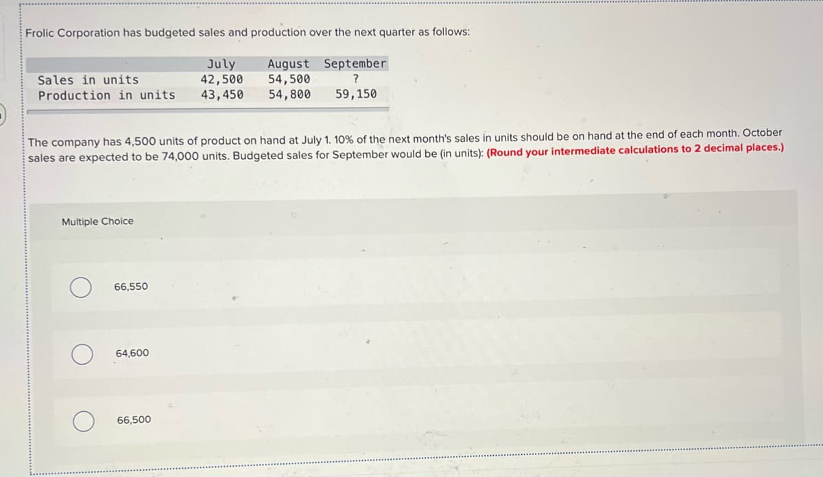 Frolic Corporation has budgeted sales and production over the next quarter as follows:
July
42,500
August September
54,500
54,800
Sales in units
Production in units
43,450
59,150
The company has 4,500 units of product on hand at July 1. 10% of the next month's sales in units should be on hand at the end of each month. October
sales are expected to be 74,000 units. Budgeted sales for September would be (in units): (Round your intermediate calculations to 2 decimal places.)
Multiple Choice
66,550
64,600
66,500
