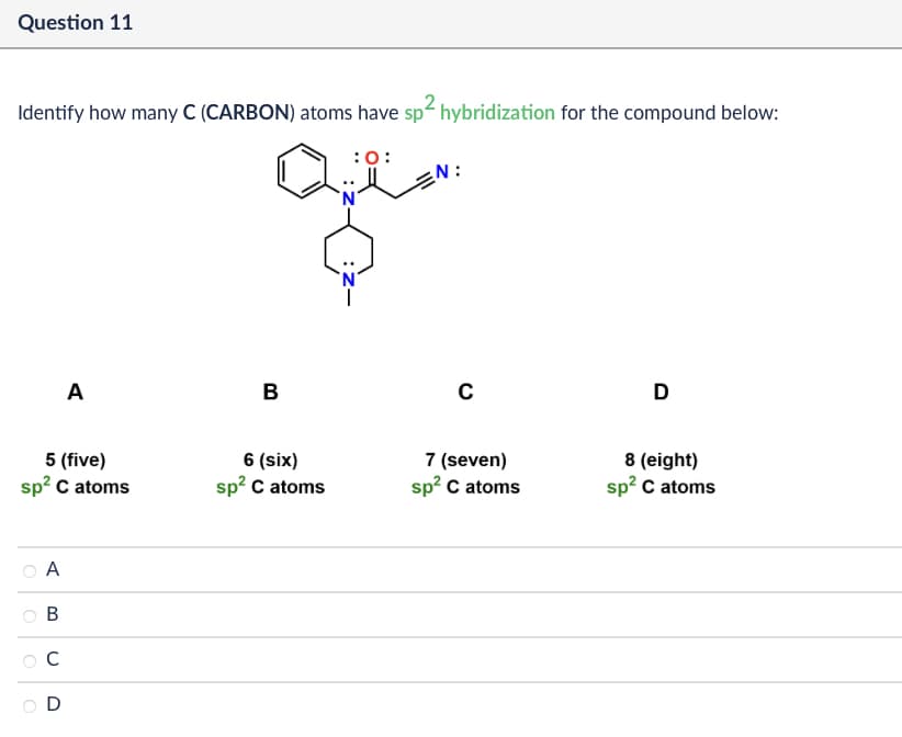 Question 11
Identify how many C (CARBON) atoms have sp² hybridization for the compound below:
:0:
A
B
с
5 (five)
sp² C atoms
6 (six)
sp² C atoms
7 (seven)
sp² C atoms
A
B
C
D
D
8 (eight)
sp² C atoms