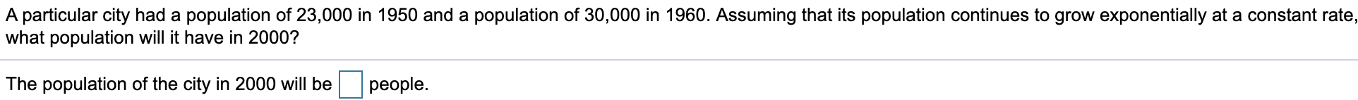 A particular city had a population of 23,000 in 1950 and a population of 30,000 in 1960. Assuming that its population continues to grow exponentially at a constant rate,
what population will it have in 2000?
The population of the city in 2000 will be
people.
