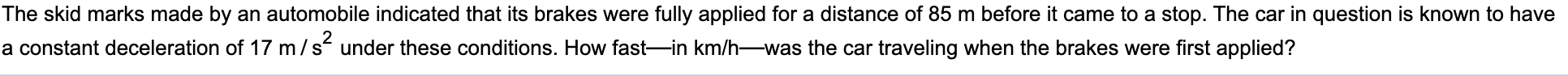 The skid marks made by an automobile indicated that its brakes were fully applied for a distance of 85 m before it came to a stop. The car in question is know
a constant deceleration of 17 m/s under these conditions. How fast-in km/h-was the car traveling when the brakes were first applied?

