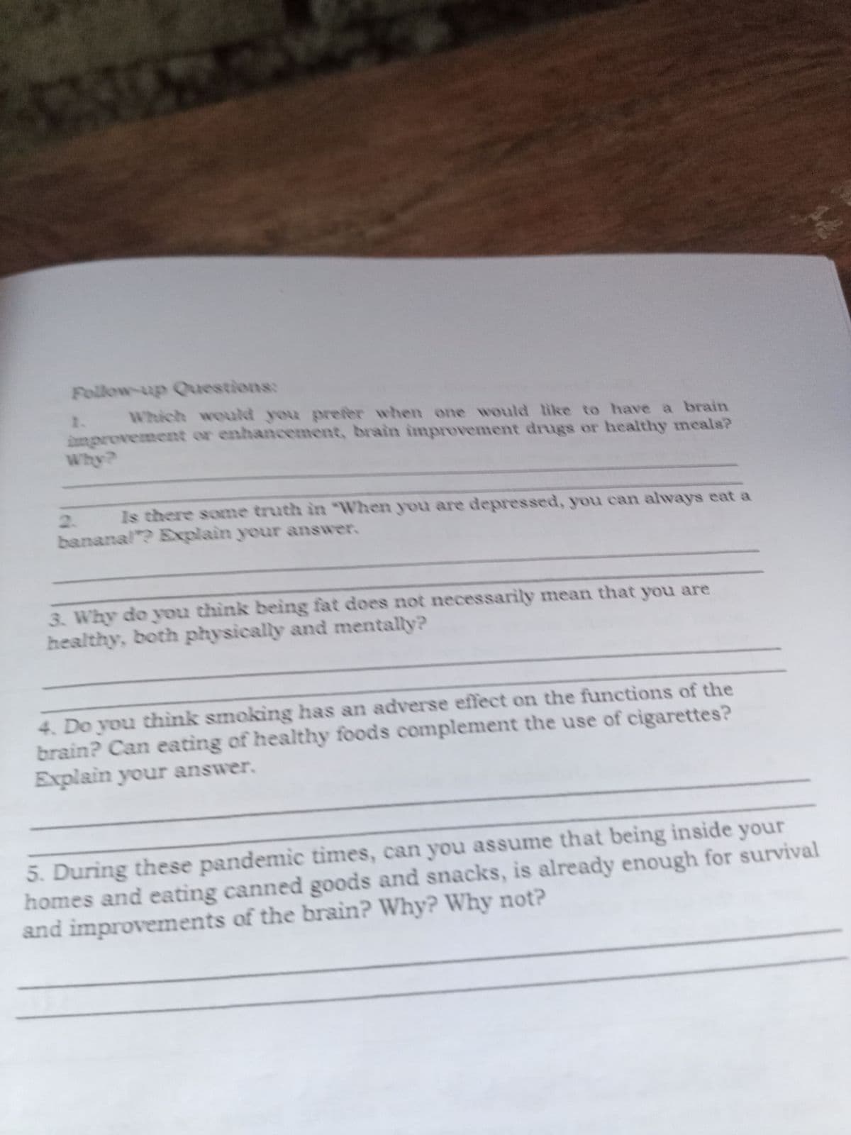 Follow-up Questions:
Which would you prefer when one would like to have a brain
1.
improvement or enhancement, brain improvement drugs or healthy meals?
2.
Is there some truth in "When you are depressed, you can always eat a
bananal? Explain your answer.
3. Why do you think being fat does not necessarily mean that you are
healthy, both physically and mentally?
4. Do you thìnk smoking has an adverse effect on the functions of the
brain? Can eating of healthy foods complement the use of cigarettes?
Explain your answer.
5. During these pandemic times, can you assume that being inside your
homes and eating canned goods and snacks, is already enough for survival
and improvements of the brain? Why? Why not?

