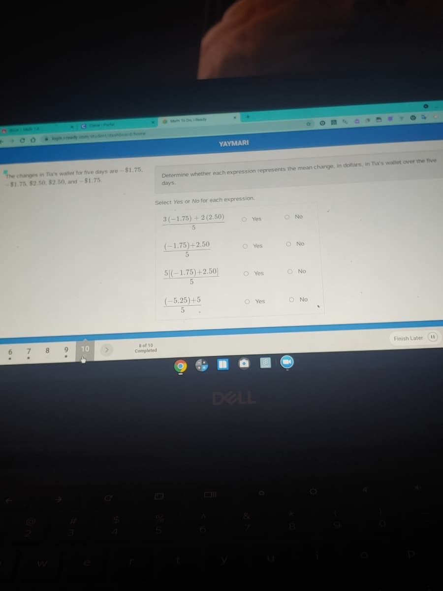 *CC Prt
9om to Deeady
C414
gn ady com student/dashboard/home
YAYMARI
The changes in Tia's wallet for five days are-$1.75,
$1.75 $2.50, $2.50, and-$1.75
Determine whether each expression represents the mean change, in dollars, in Tia's wallet over the five
days.
Select Yes or No for each expression.
3(-1.75) + 2 (2.50)
O Yes
O No
(-1.75)+2.50
O Yes
O No
5(-1.75)+2.50]
O Yes
O No
(-5,25)+5
O Yes
O No
10
Bof 10
Completed
6.
7.
8
Finish Later (11
DELL
