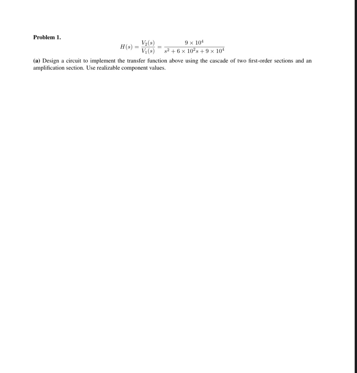 Problem 1.
H(s) =
V₂(s)
V₁(s)
9 × 104
s² + 6 x 10²s +9 x 104
(a) Design a circuit to implement the transfer function above using the cascade of two first-order sections and an
amplification section. Use realizable component values.