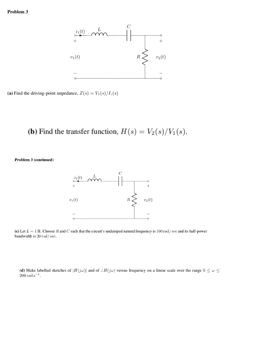 Problem 3
i₁(t) mm
+
Problem 3 (continued)
v₁ (t)
(a) Find the driving-point impedance, Z(s) = V₁(s)/11(s)
is (t) mm
+
v₁ (t)
C
C
R
(b) Find the transfer function, H(s) = V₂(s)/V₁(s).
www
+
v₂ (t)
v₂ (t)
(c) Let L = 1 H. Choose R and C such that the circuit's undamped natural frequency is 100 rad/ see and its half-power
bandwidth is 20 rad/sec.
(d) Make labelled sketches of H(jw) and of ZH(jw) versus frequency on a linear scale over the range 0 ≤ w s
200 rad s ¹.