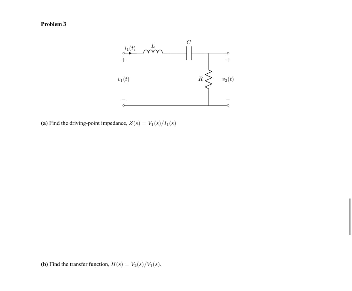 Problem 3
L
in(t) mm
+
v₁ (t)
(a) Find the driving-point impedance, Z(s) = V₁ (s)/I₁(s)
(b) Find the transfer function, H(s) = V₂(s)/V₁(s).
R
ww
+
v₂ (t)