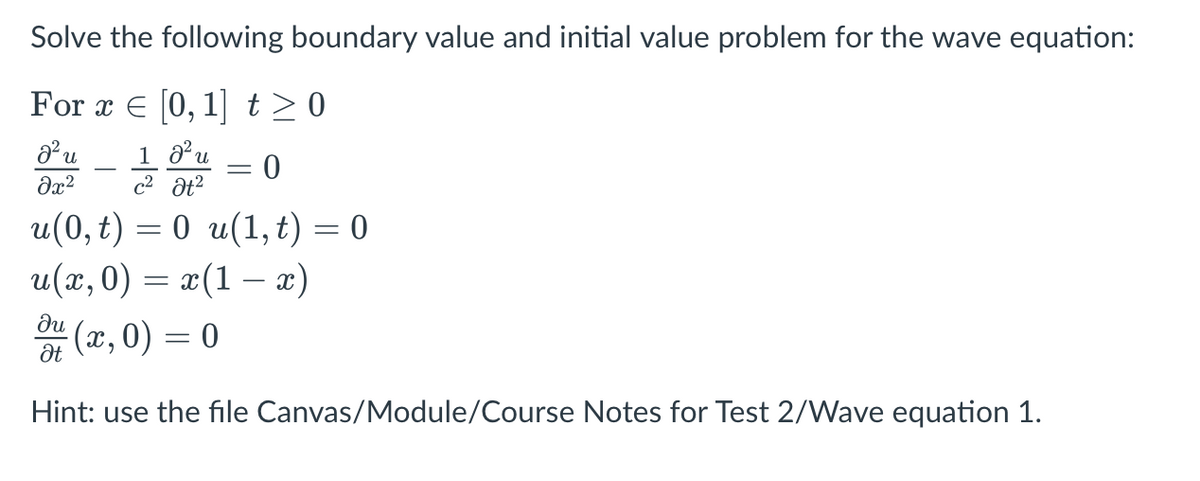 Solve the following boundary value and initial value problem for the wave equation:
For x = [0, 1] t≥0
d² u
1 0² u
əx²
c² at²
u(0, t) = 0 u(1, t) = 0
u(x,0) = x(1x)
·(x,0) = 0
du
Ət
-
0
Hint: use the file Canvas/Module/Course Notes for Test 2/Wave equation 1.