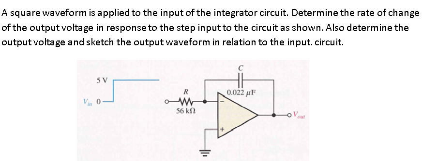 A square waveform is applied to the input of the integrator circuit. Determine the rate of change
of the output voltage in response to the step input to the circuit as shown. Also determine the
output voltage and sketch the output waveform in relation to the input. circuit.
5 V
0.022 µF
Vin 0-
56 kN
out
