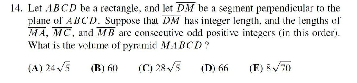 14. Let ABCD be a rectangle, and let DM be a segment perpendicular to the
plane of ABCD. Suppose that DM has integer length, and the lengths of
MA, MC, and MB are consecutive odd positive integers (in this order).
What is the volume of pyramid MABCD?
(A) 245
(В) 60
(C) 28 /5
(D) 66
(E) 8/70
