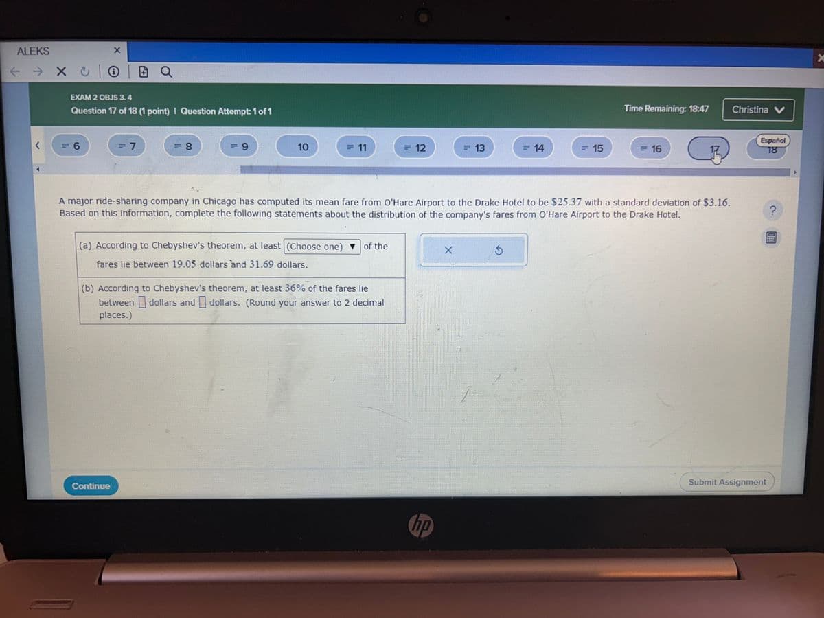 ALEKS
EXAM 2 OBJS 3.4
Question 17 of 18 (1 point) | Question Attempt: 1 of 1
Time Remaining: 18:47
Christina ✔
= 6
= 7
=8
= 9
10
= 11
= 12
=13
=14
= 15
=16
A major ride-sharing company in Chicago has computed its mean fare from O'Hare Airport to the Drake Hotel to be $25.37 with a standard deviation of $3.16.
Based on this information, complete the following statements about the distribution of the company's fares from O'Hare Airport to the Drake Hotel.
(a) According to Chebyshev's theorem, at least (Choose one) of the
fares lie between 19.05 dollars and 31.69 dollars.
(b) According to Chebyshev's theorem, at least 36% of the fares lie
between dollars and dollars. (Round your answer to 2 decimal
places.)
X
Continue
hp
Español
18
Submit Assignment
?
X