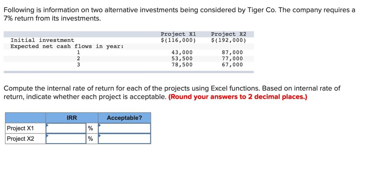 Following is information on two alternative investments being considered by Tiger Co. The company requires a
7% return from its investments.
Project X1
Initial investment
$(116,000)
Project X2
$(192,000)
Expected net cash flows in year:
1
2
3
43,000
87,000
53,500
78,500
77,000
67,000
Compute the internal rate of return for each of the projects using Excel functions. Based on internal rate of
return, indicate whether each project is acceptable. (Round your answers to 2 decimal places.)
IRR
Acceptable?
Project X1
Project X2
%
%