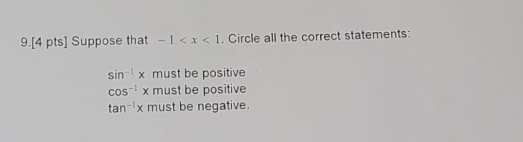 9.[4 pts] Suppose that -1 < x < 1. Circle all the correct statements:
sin-¹ x must be positive
cos¹ x must be positive
tan ¹x must be negative.