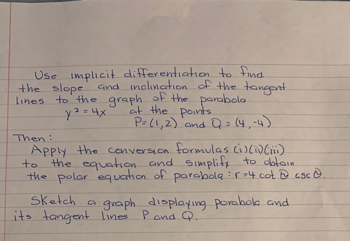 Usc implicit differentiation to find.
the slope and inclination of the tangent
lines to the graph of the parabola
at the points
y²=4x
%3D
P= (!,2) 'and Q=(4,-4)
%3D
Then:
Apply the conversion tormulas (iC)
to the equation and
the polar equation of parabola :r =4 cot @ csc @
Simplifx to obtain
sketch a gvaph displayıng porabole and
its tangent Lines Pand Q.
P and
