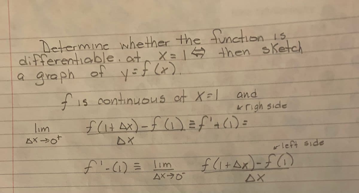 Determine whether the function is,
differentiable, at, X=1$ then sketch
a graph of y=f Cx).
fis continuous at X=l
and
Krigh side
f(it Ax)-f ()=f'a () =
lim
ムX →o
apis tja1
f-(1) = lim
AX0
f (itAx)-f()
AX
