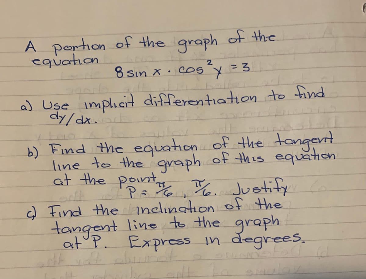 A portion of the graph of the
equation
2.
de 8 sin x•cosy = 3
ballo.
%3D
a) Use implıcit differentiation to find
dy/dx.E
b) Find the equation of the tangent
line to the graph of this equation
at the point Justi
/2
P=, %
c) Find theandlıngtion of the
tangent line to the graph.
at P. Express in degrees,
