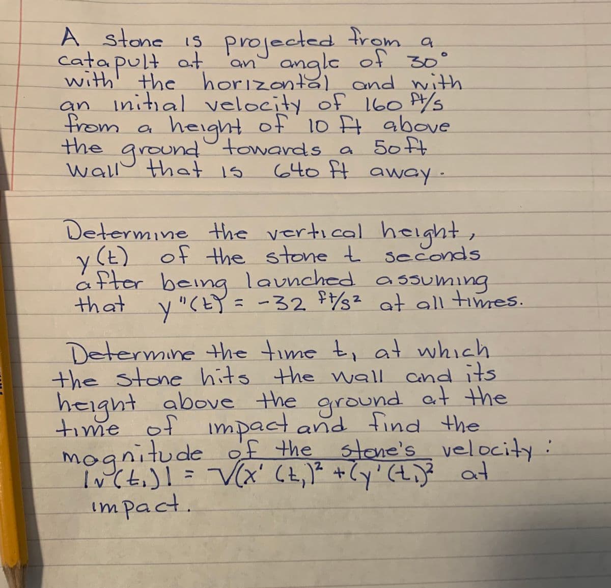 A stone is trom a
cata pult at
with' the horizontal and with
Initial velocity of 160 P/s
from a
the ground°towards a 50 ft
wallo that is
projected
an angle of 30°
an
height of 10 t above
640 ft away-
Determine the vertical height,
y (t) of the stone t seconds
fler being launched a ssuming
that y"(EY= -32 $s² at all times.
Determine the time t, at which
the stone hits the wall cnd its
height above the ground at the
time of impact and find the
mognitude of the stone's velocity:
Incti)l= V(x' 6t,)* +Cy' (t.)e at
impact.
