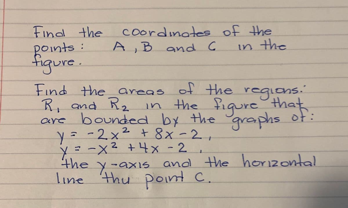 Findl the
Boints:
figure.
coordinates of the
A,B and C
in the
Find the areas of the regions."
R, and R2 in
the figure
+.
that
bounded by the
y=-2x² + 8x-2
y=-x
the y-axis and the horizontal
line thu point C.
graphs of:
are
2.
2 +4x-2
