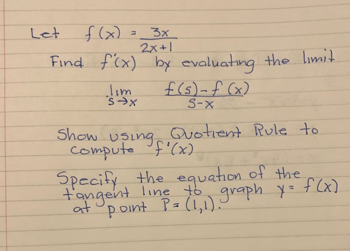 Let
f(x) =_ 3x
%3D
2x+1
Find f'(x)
by evaluating
the limit
f (s)-f (x)
S-X
lim
Show Usineg'(x)
Quotient Rule to
compute f'(x)
Specify the equation of the
t'angent line graph y = f (x)
point P= (1,1).:
%3D
