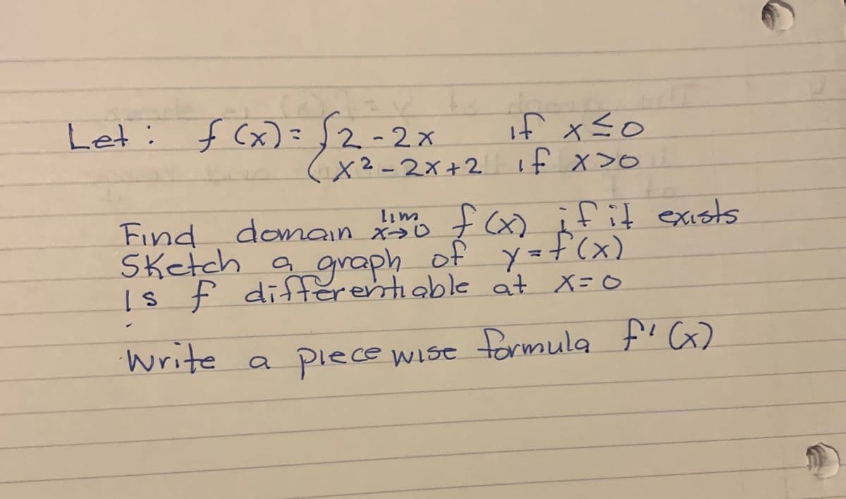 Let: f (x)=2-2x
if xso
( if x>o
X2-2x+2
Find
domain f x) ifit exists
Sketch a of y=f(x)
graph
differentiable
Is f at X=0
write a piece wise formula f' G)
plece
