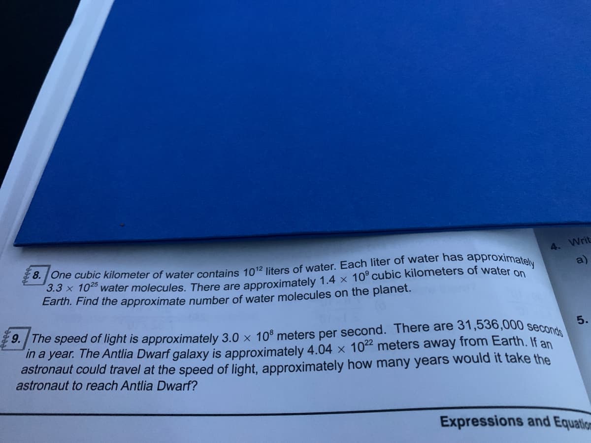 9. The speed of light is approximately 3.0 x 10° meters per second. There are 31,536,000 seconds
4.
Writ
JOne cubic kilometer of water contains 1012 liters of water. Each liter of water has approximatel
.3x 10 water molecules. There are approximately 1.4 x 10° cubic kilometers of water on
Earth. Find the approximate number of water molecules on the planet.
a)
5.
in a year. The Antlia Dwarf galaxy is approximately 4.04 x 102 meters away from Earth. If an
astronaut could travel at the speed of light, approximately how many years would it take the
astronaut to reach Antlia Dwarf?
Expressions and Equatio
