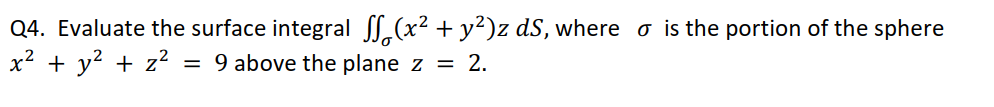 Q4. Evaluate the surface integral ,(x² + y²)z dS, where o is the portion of the sphere
x² + y? + z?
= 9 above the plane z = 2.
