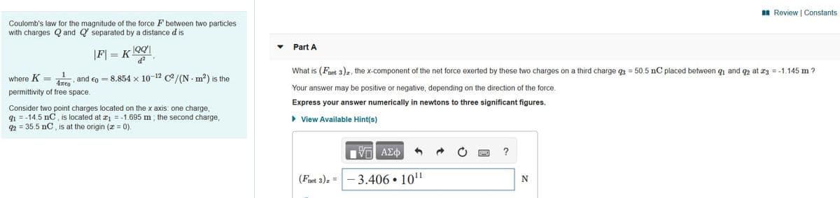 I Review | Constants
Coulomb's law for the magnitude of the force F between two particles
with charges Q and Q' separated by a distance d is
|F] = K 00|
d2
Part A
What is (Fnet 3)z, the x-component of the net force exerted by these two charges on a third charge q3 = 50.5 nC placed between q1 and q2 at x3 = -1.145 m ?
1
where K =
and en =
8.854 x 10-12 C2 /(N · m?) is the
4TEO
permittivity of free space.
Your answer may be positive or negative, depending on the direction of the force.
Express your answer numerically in newtons to three significant figures.
Consider two point charges located on the x axis: one charge,
q1 = -14.5 nC, is located at æ1 = -1.695 m ; the second charge,
92 = 35.5 nC , is at the origin (x = 0).
• View Available Hint(s)
ΑΣφ
?
(Fnet 3)z =
3.406 • 10"
N
