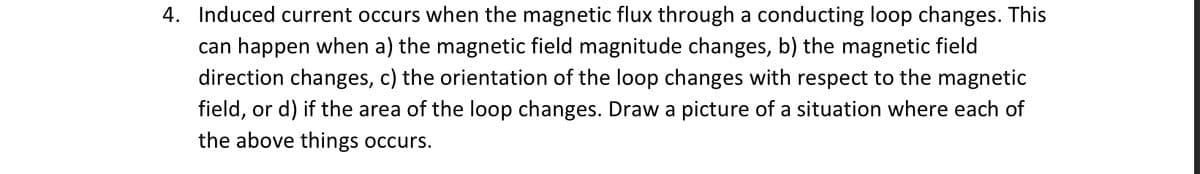 4. Induced current occurs when the magnetic flux through a conducting loop changes. This
can happen when a) the magnetic field magnitude changes, b) the magnetic field
direction changes, c) the orientation of the loop changes with respect to the magnetic
field, or d) if the area of the loop changes. Draw a picture of a situation where each of
the above things occurs.
