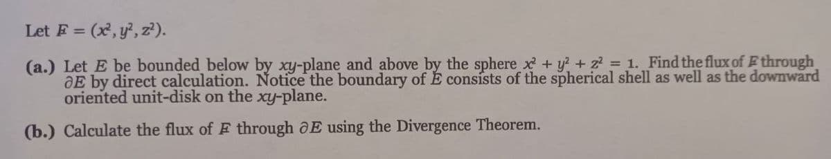 Let F= (x, y², z²).
(a.) Let E be bounded below by xy-plane and above by the sphere x² + y² + 2² = 1. Find the flux of Ethrough
E by direct calculation. Notice the boundary of É consists of the spherical shell as well as the downward
oriented unit-disk on the xy-plane.
(b.) Calculate the flux of F through E using the Divergence Theorem.