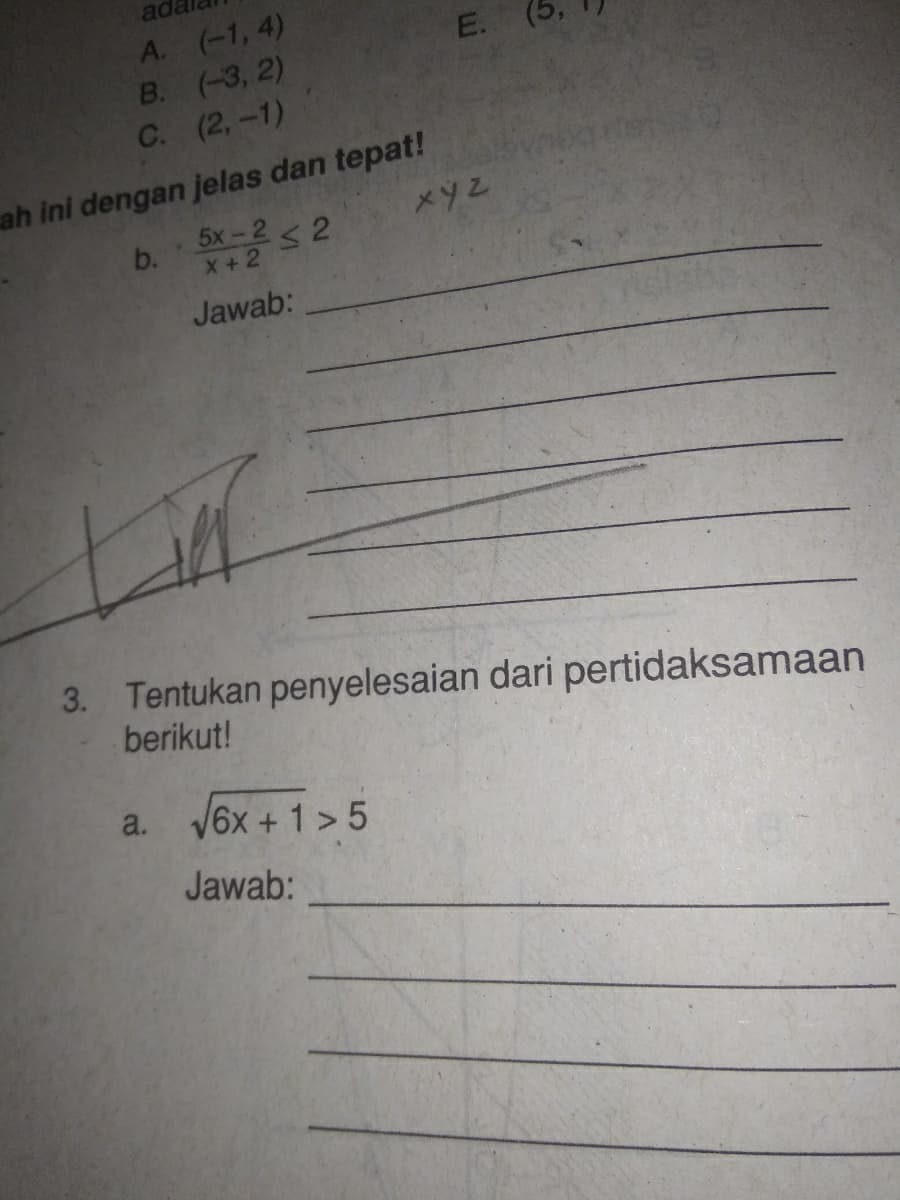 ada
A. (-1, 4)
В. (-3, 2)
С. (2, -1)
ah ini dengan jelas dan tepat!
5x-2< 2
b.
X+2
Jawab:
3. Tentukan penyelesaian dari pertidaksamaan
berikut!
a. V6x + 1 > 5
Jawab:
E.
