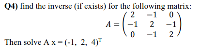 Q4) find the inverse (if exists) for the following matrix:
-1 0
2
A = -1
2
-1
-1 2
Then solve A x =(-1, 2, 4)"
