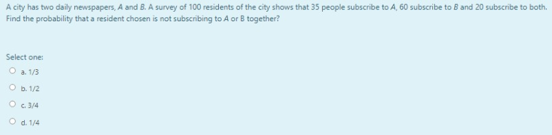 A city has two daily newspapers, A and B. A survey of 100 residents of the city shows that 35 people subscribe to A, 60 subscribe to B and 20 subscribe to both.
Find the probability that a resident chosen is not subscribing to A or B together?
Select one:
O a. 1/3
O b. 1/2
O c. 3/4
O d. 1/4
