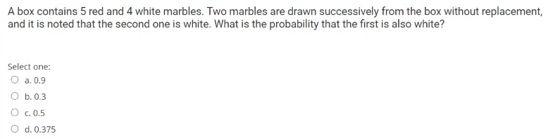 A box contains 5 red and 4 white marbles. Two marbles are drawn successively from the box without replacement,
and it is noted that the second one is white. What is the probability that the first is also white?
Select one:
O a. 0.9
O b. 0.3
O c. 0.5
O d. 0.375
