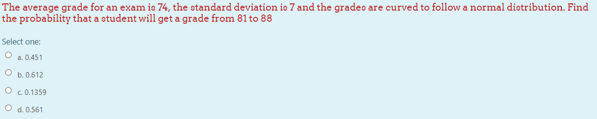 The average grade for an exam is 74, the standard deviation is 7 and the grades are curved to follow a normal distribution. Find
the probability that a student will get a grade from 81 to 88
Select one:
O a. 0.451
b. 0.612
O c. 0.1359
O d. 0.561
