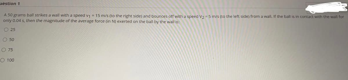 uestion 1
A 50 grams ball strikes a wall with a speed v1 = 15 m/s (to the right side) and bounces off with a speed V2 =5 m/s (to the left side) from a wall. If the ball is in contact with the wall for
only 0.04 s, then the magnitude of the average force (in N) exerted on the ball by the wall is:
O 25
O 50
O 75
O 100
