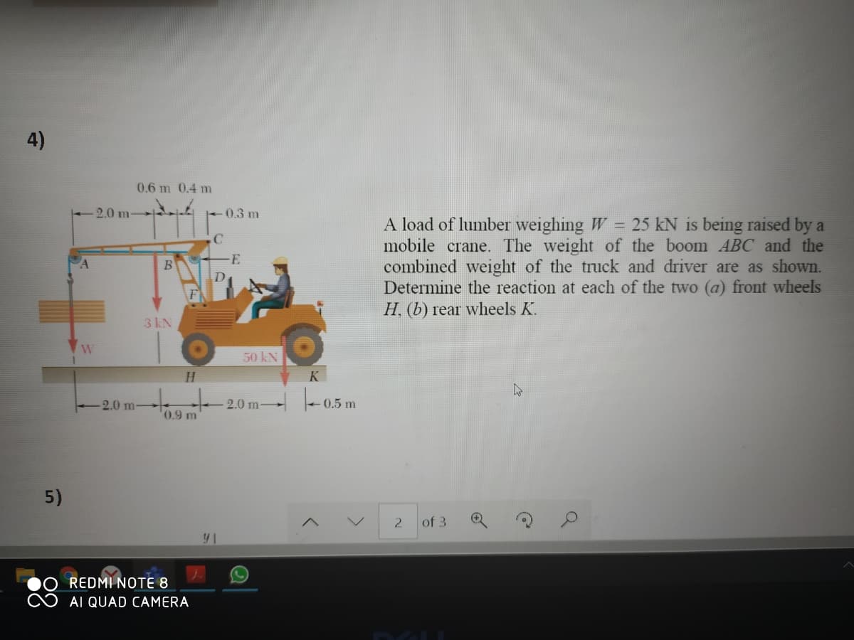 4)
0.6 m 0.4 m
2.0 m
0.3 m
A load of lumber weighing W = 25 kN is being raised by a
mobile crane. The weight of the boom ABC and the
combined weight of the truck and driver are as shown.
Determine the reaction at each of the two (a) front wheels
H, (b) rear wheels K.
E
D
3 kN
50 kN
K
2.0 m
|-
2.0 m-
0.5 m
0.9 m
5)
of 3
REDMI NOTE 8
AI QUAD CAMERA
