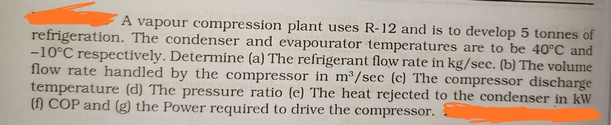 A vapour compression plant uses R-12 and is to develop 5 tonnes of
refrigeration. The condenser and evapourator temperatures are to be 40°C and
-10°C respectively. Determine (a) The refrigerant flow rate in kg/sec. (b) The volume
flow rate handled by the compressor in m3/sec (c) The compressor discharge
temperature (d) The pressure ratio (e) The heat rejected to the condenser in kW
(f) COP and (g) the Power required to drive the compressor.
