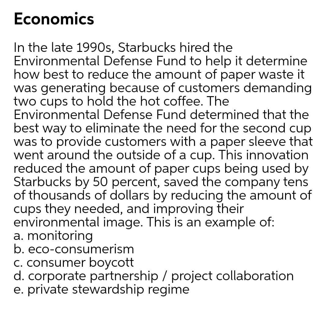 Economics
In the late 1990s, Starbucks hired the
Environmental Defense Fund to help it determine
how best to reduce the amount of paper waste it
was generating because of customers demanding
two cups to hold the hot coffee. The
Environmental Defense Fund determined that the
best way to eliminate the need for the second cup
was to provide customers with a paper sleeve that
went around the outside of a cup. This innovation
reduced the amount of paper cups being used by
Starbucks by 50 percent, saved the company tens
of thousands of dollars by reducing the amount of
cups they needed, and improving their
environmental image. This is an example of:
a. monitoring
b. eco-consumerism
C. consumer boycott
d. corporate partnership / project collaboration
e. private stewardship regime
