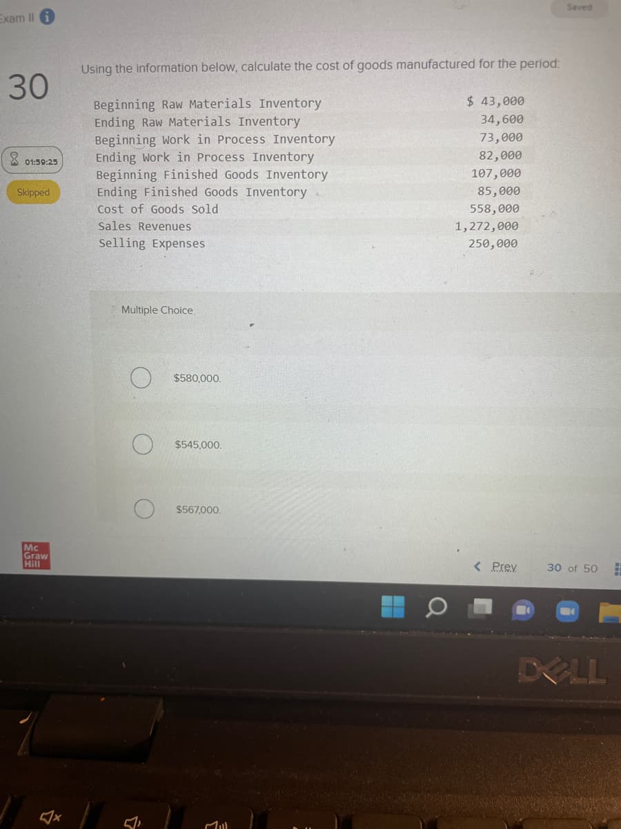 Exam II
30
01:59:25
Skipped
Mc
Graw
Hill
4
Using the information below, calculate the cost of goods manufactured for the period:
Beginning Raw Materials Inventory
Ending Raw Materials Inventory
Beginning Work in Process Inventory
Ending Work in Process Inventory
Beginning Finished Goods Inventory
Ending Finished Goods Inventory
Cost of Goods Sold
Sales Revenues
Selling Expenses
Multiple Choice
$580,000.
$545,000.
$567,000.
Mill
$ 43,000
34,600
73,000
82,000
107,000
85,000
558,000
1,272,000
250,000
< Prev
Saved
30 of 50
DOLL
#