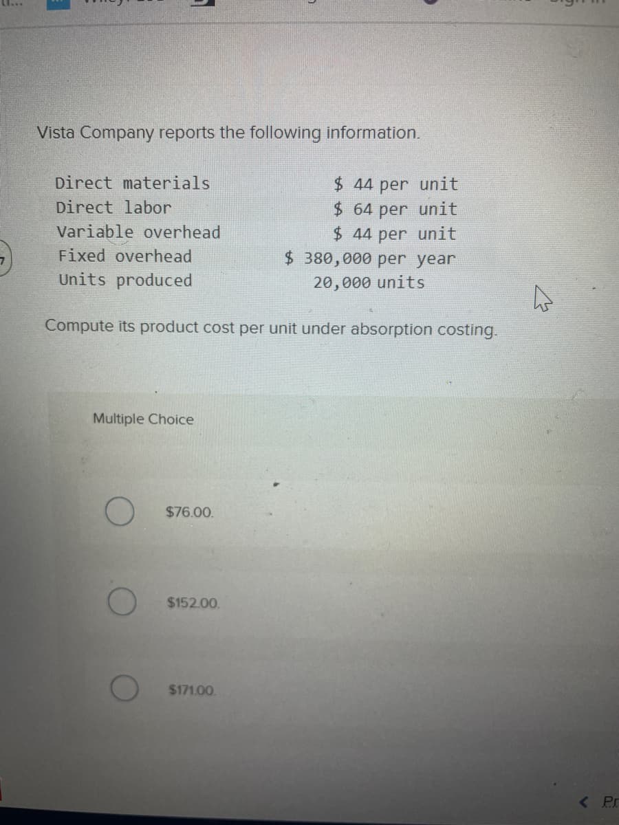 5
Vista Company reports the following information.
Direct materials
Direct labor
Variable overhead
Fixed overhead
Units produced
Compute its product cost per unit under absorption costing.
Multiple Choice
$76.00.
$152.00.
$171.00.
$ 44 per unit
64 per unit
$ 44 per unit
$ 380,000 per year
20,000 units
< Pr