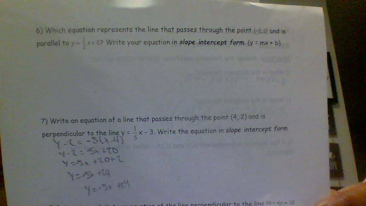 6) Which equation represents the line that passes through the point (-2,2) and is
parallel to y- **8? Write your equation in slope intercept form. (y = mx b)
7) Write an equation of a line that passes through the point (4, 2) and is
perpendicular to the line y = x- 3. Write the equation in slope intercept form.
Y-て=-S(
N-2ニSまて
Yニちx +て0トて
Y=-Sx 4
of the line nernendicular to the line 5-4y- 10
