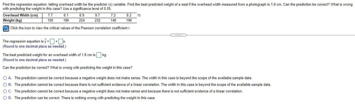 Find the regression equation, letting overhead width be the predictor (x) variable. Find the best predicted weight of a seal if the overhead width measured from a photograph is 1.8 cm. Can the prediction be correct? What is wrong
with predicting the weight in this case? Use a significance level of 0.05.
Overhead Width (cm)
7.7
8.1
8.9
9.7
7.2
8.2
Weight (kg)
150
196
224
232
148
196
E Click the icon to view the critical values of the Pearson correlation coefficient r.
....
The regression equation is y =+ x.
(Round to one decimal place as needed.)
The best predicted weight for an overhead width of 1.8 cm is kg.
(Round to one decimal place as needed.)
Can the prediction be correct? What is wrong with predicting the weight in this case?
O A. The prediction cannot be correct because a negative weight does not make sense. The width in this case is beyond the scope of the available sample data.
O B. The prediction cannot be correct because there is not sufficient evidence of a linear correlation. The width in this case is beyond the scope of the available sample data.
O C. The prediction cannot be correct because a negative weight does not make sense and because there is not sufficient evidence of a linear correlation.
O D. The prediction can be correct. There is nothing wrong with predicting the weight in this case.
