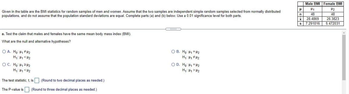 Male BMI Female BMI
H2
Given in the table are the BMI statistics for random samples of men and women. Assume that the two samples are independent simple random samples selected from normally distributed
48
28.4869
S 7.291016
48
26.3823
5.472031
populations, and do not assume that the population standard deviations are equal. Complete parts (a) and (b) below. Use a 0.01 significance level for both parts.
n
a. Test the claim that males and females have the same mean body mass index (BMI).
What are the null and alternative hypotheses?
O B. Ho: H1 = H2
O A. Ho: H1 H2
H1: H1 < H2
OC. Ho: H1 2 H2
O D. Ho: H1 = H2
H1: 41 > H2
H: H1 <H2
The test statistic, t, is
(Round to two decimal places as needed.)
The P-value is
(Round to three decimal places as needed.)

