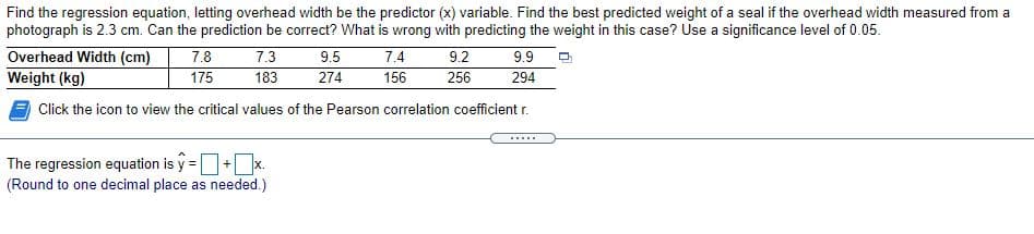 Find the regression equation, letting overhead width be the predictor (x) variable. Find the best predicted weight of a seal if the overhead width measured from a
photograph is 2.3 cm. Can the prediction be correct? What is wrong with predicting the weight in this case? Use a significance level of 0.05.
Overhead Width (cm)
Weight (kg)
7.8
175
7.3
9.5
274
7.4
156
9.9
294
9.2
183
256
Click the icon to view the critical values of the Pearson correlation coefficient r.
.....
The regression equation is y =+x.
(Round to one decimal place as needed.)
