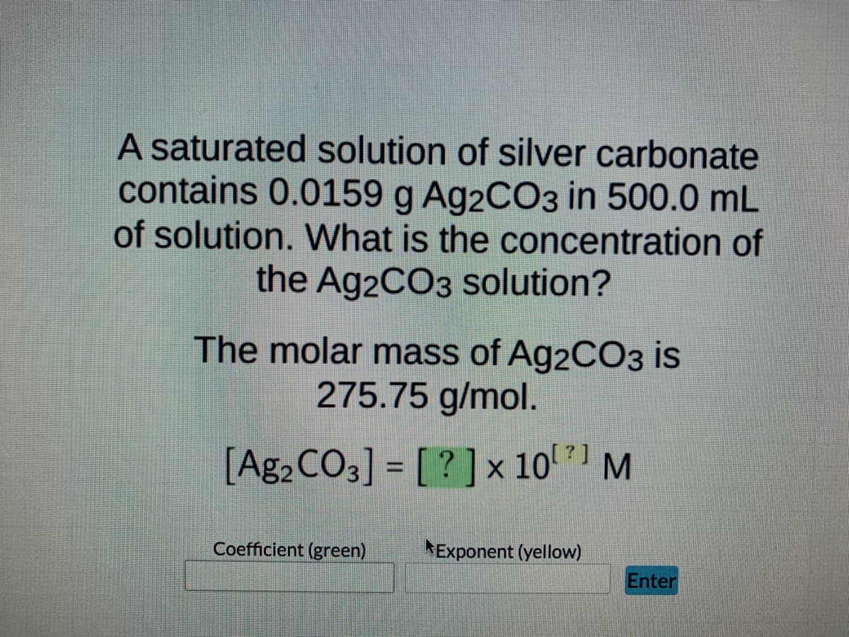 **Problem: Calculation of the Concentration of Silver Carbonate (Ag₂CO₃) in a Saturated Solution**

*A saturated solution of silver carbonate contains 0.0159 g Ag₂CO₃ in 500.0 mL of solution. What is the concentration of the Ag₂CO₃ solution?*

The molar mass of Ag₂CO₃ is 275.75 g/mol.

\[ \text{Concentration of Ag}_2\text{CO}_3 \text{ in mol/L} = \left[\text{Ag}_2\text{CO}_3\right] = [\text{?}] \times 10^{?} \, \text{M} \]

**Interactive Section:**

- **Coefficient (green)**
    - [Input box]
- **Exponent (yellow)**
    - [Input box]

[Enter Button]

This exercise involves determining the molarity of a silver carbonate solution, given its mass and volume, and the molar mass of the compound. Input the appropriate values in the coefficient and exponent boxes to calculate the concentration in molarity (M).

To perform the calculations, follow these steps:

1. **Convert the mass of Ag₂CO₃ to moles:**
\[ \text{Moles of Ag}_2\text{CO}_3 = \frac{0.0159 \, \text{g}}{275.75 \, \text{g/mol}} \]

2. **Convert milliliters of solution to liters:**
\[ 500.0 \, \text{mL} = 0.500 \, \text{L} \]

3. **Calculate the molarity (M):**
\[ \text{Molarity (M)} = \frac{\text{Moles of Ag}_2\text{CO}_3}{\text{Volume of solution in L}} \]

Fill in the resulting values for the coefficient and exponent to find the molar concentration of the Ag₂CO₃ solution.